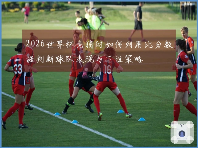 2026世界杯竞猜时如何利用比分数据判断球队表现与下注策略