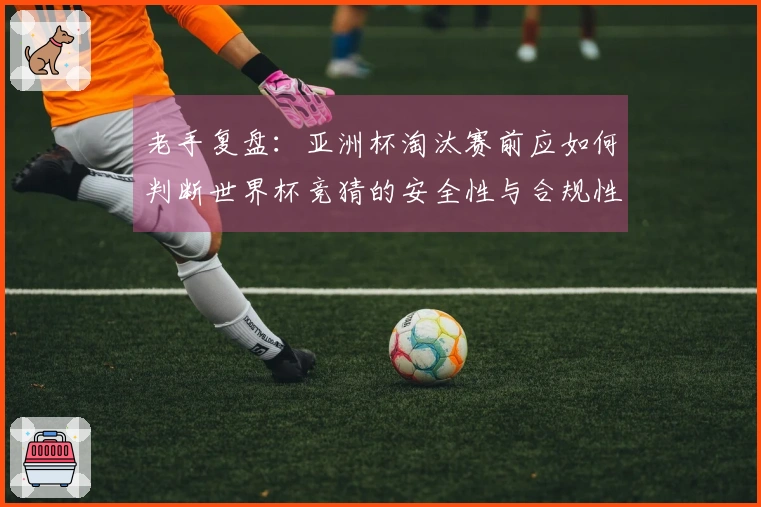 老手复盘:亚洲杯淘汰赛前应如何判断世界杯竞猜的安全性与合规性