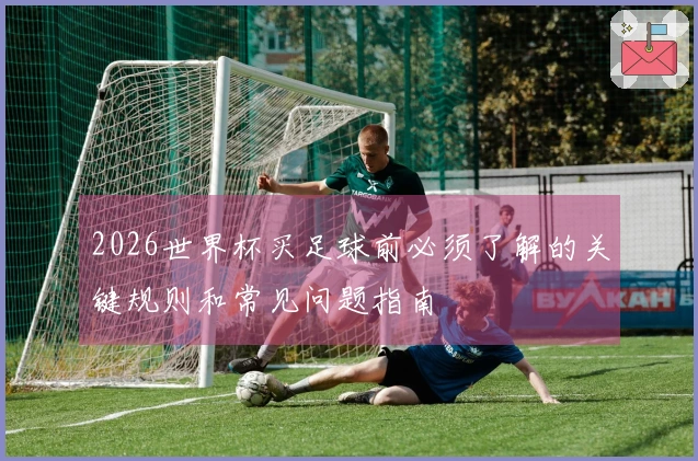 2026世界杯买足球前必须了解的关键规则和常见问题指南